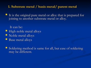 1. Substrate metal / basis metal/ parent metal
1. Substrate metal / basis metal/ parent metal
 It is the original pure metal or alloy that is prepared for
It is the original pure metal or alloy that is prepared for
joining to another substrate metal or alloy.
joining to another substrate metal or alloy.
It can be:
It can be:
 High noble metal alloys
High noble metal alloys
 Noble metal alloys
Noble metal alloys
 Base metal alloys
Base metal alloys
 Soldering method is same for all, but ease of soldering
Soldering method is same for all, but ease of soldering
may be different.
may be different.
 