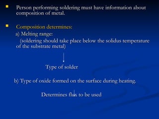  Person performing soldering must have information about
Person performing soldering must have information about
composition of metal.
composition of metal.
 Composition determines:
Composition determines:
a) Melting range:
a) Melting range:
(soldering should take place below the solidus temperature
(soldering should take place below the solidus temperature
of the substrate metal)
of the substrate metal)
Type of solder
Type of solder
b) Type of oxide formed on the surface during heating.
b) Type of oxide formed on the surface during heating.
Determines flux to be used
Determines flux to be used
 