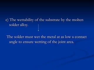 c) The wettability of the substrate by the molten
c) The wettability of the substrate by the molten
solder alloy.
solder alloy.
The solder must wet the metal at as low a contact
The solder must wet the metal at as low a contact
angle to ensure wetting of the joint area.
angle to ensure wetting of the joint area.
 