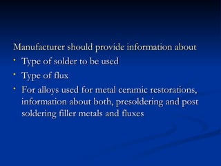 Manufacturer should provide information about
Manufacturer should provide information about
• Type of solder to be used
Type of solder to be used
• Type of flux
Type of flux
• For alloys used for metal ceramic restorations,
For alloys used for metal ceramic restorations,
information about both, presoldering and post
information about both, presoldering and post
soldering filler metals and fluxes
soldering filler metals and fluxes
 