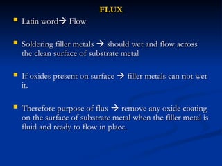 FLUX
FLUX
 Latin word
Latin word
 Flow
Flow
 Soldering filler metals
Soldering filler metals 
 should wet and flow across
should wet and flow across
the clean surface of substrate metal
the clean surface of substrate metal
 If oxides present on surface
If oxides present on surface 
 filler metals can not wet
filler metals can not wet
it.
it.
 Therefore purpose of flux
Therefore purpose of flux 
 remove any oxide coating
remove any oxide coating
on the surface of substrate metal when the filler metal is
on the surface of substrate metal when the filler metal is
fluid and ready to flow in place.
fluid and ready to flow in place.
 