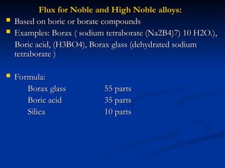 Flux for Noble and High Noble alloys:
Flux for Noble and High Noble alloys:
 Based on boric or borate compounds
Based on boric or borate compounds
 Examples: Borax ( sodium tetraborate (Na2B4)7) 10 H2O.),
Examples: Borax ( sodium tetraborate (Na2B4)7) 10 H2O.),
Boric acid, (H3BO4), Borax glass (dehydrated sodium
Boric acid, (H3BO4), Borax glass (dehydrated sodium
tetraborate )
tetraborate )
 Formula:
Formula:
Borax glass
Borax glass 55 parts
55 parts
Boric acid
Boric acid 35 parts
35 parts
Silica
Silica 10 parts
10 parts
 