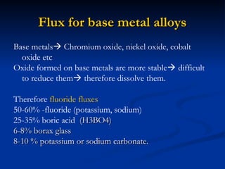 Flux for base metal alloys
Flux for base metal alloys
Base metals Chromium oxide, nickel oxide, cobalt
oxide etc
Oxide formed on base metals are more stable difficult
to reduce them therefore dissolve them.
Therefore fluoride fluxes
50-60% -fluoride (potassium, sodium)
25-35% boric acid (H3BO4)
(H3BO4)
6-8% borax glass
6-8% borax glass
8-10 % potassium or sodium carbonate.
8-10 % potassium or sodium carbonate.
 