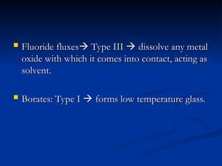  Fluoride fluxes
Fluoride fluxes
 Type III
Type III 
 dissolve any metal
dissolve any metal
oxide with which it comes into contact, acting as
oxide with which it comes into contact, acting as
solvent.
solvent.
 Borates: Type I
Borates: Type I 
 forms low temperature glass.
forms low temperature glass.
 