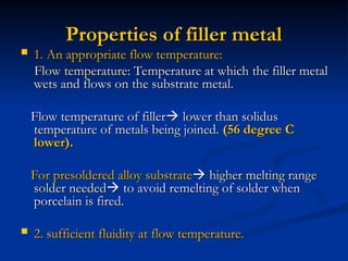 Properties of filler metal
Properties of filler metal
 1. An appropriate flow temperature:
1. An appropriate flow temperature:
Flow temperature
Flow temperature: Temperature at which the filler metal
: Temperature at which the filler metal
wets and flows on the substrate metal.
wets and flows on the substrate metal.
Flow temperature of filler
Flow temperature of filler
 lower than solidus
lower than solidus
temperature of metals being joined.
temperature of metals being joined. (56 degree C
(56 degree C
lower).
lower).
For presoldered alloy substrate
For presoldered alloy substrate
 higher melting range
higher melting range
solder needed
solder needed
 to avoid remelting of solder when
to avoid remelting of solder when
porcelain is fired.
porcelain is fired.
 2. sufficient fluidity at flow temperature.
2. sufficient fluidity at flow temperature.
 
