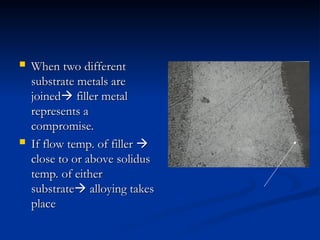  When two different
When two different
substrate metals are
substrate metals are
joined
joined
 filler metal
filler metal
represents a
represents a
compromise.
compromise.
 If flow temp. of filler
If flow temp. of filler 

close to or above solidus
close to or above solidus
temp. of either
temp. of either
substrate
substrate
 alloying takes
alloying takes
place
place
 