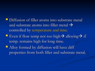  Diffusion of filler atoms into substrate metal
Diffusion of filler atoms into substrate metal
and substrate atoms into filler metal
and substrate atoms into filler metal 

controlled by
controlled by temperature and time.
temperature and time.
 Even if flow temp not too high
Even if flow temp not too high
 alloying
alloying
 if
if
temp. remains high for long time.
temp. remains high for long time.
 Alloy formed by diffusion will have diff
Alloy formed by diffusion will have diff
properties from both filler and substrate metal.
properties from both filler and substrate metal.
 