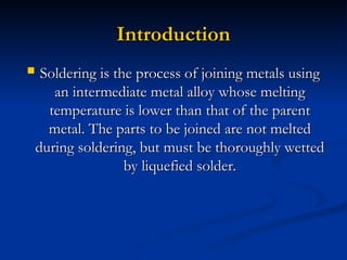 Introduction
Introduction
 Soldering is the process of joining metals using
Soldering is the process of joining metals using
an intermediate metal alloy whose melting
an intermediate metal alloy whose melting
temperature is lower than that of the parent
temperature is lower than that of the parent
metal. The parts to be joined are not melted
metal. The parts to be joined are not melted
during soldering, but must be thoroughly wetted
during soldering, but must be thoroughly wetted
by liquefied solder.
by liquefied solder.
 