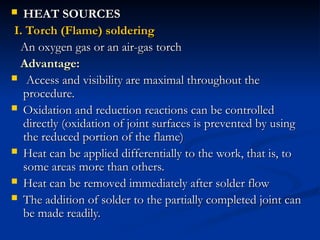  HEAT SOURCES
HEAT SOURCES
I. Torch (Flame) soldering
I. Torch (Flame) soldering
An oxygen gas or an air-gas torch
An oxygen gas or an air-gas torch
Advantage:
Advantage:
 Access and visibility are maximal throughout the
Access and visibility are maximal throughout the
procedure.
procedure.
 Oxidation and reduction reactions can be controlled
Oxidation and reduction reactions can be controlled
directly (oxidation of joint surfaces is prevented by using
directly (oxidation of joint surfaces is prevented by using
the reduced portion of the flame)
the reduced portion of the flame)
 Heat can be applied differentially to the work, that is, to
Heat can be applied differentially to the work, that is, to
some areas more than others.
some areas more than others.
 Heat can be removed immediately after solder flow
Heat can be removed immediately after solder flow
 The addition of solder to the partially completed joint can
The addition of solder to the partially completed joint can
be made readily.
be made readily.
 
