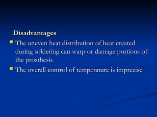 Disadvantages
Disadvantages
 The uneven heat distribution of heat created
The uneven heat distribution of heat created
during soldering can warp or damage portions of
during soldering can warp or damage portions of
the prosthesis
the prosthesis
 The overall control of temperature is imprecise
The overall control of temperature is imprecise
 