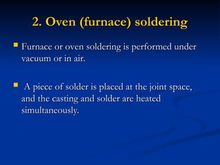 2. Oven (furnace) soldering
2. Oven (furnace) soldering
 Furnace or oven soldering is performed under
Furnace or oven soldering is performed under
vacuum or in air.
vacuum or in air.
 A piece of solder is placed at the joint space,
A piece of solder is placed at the joint space,
and the casting and solder are heated
and the casting and solder are heated
simultaneously.
simultaneously.
 