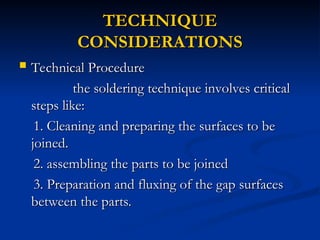 TECHNIQUE
TECHNIQUE
CONSIDERATIONS
CONSIDERATIONS
 Technical Procedure
Technical Procedure
the soldering technique involves critical
the soldering technique involves critical
steps like:
steps like:
1. Cleaning and preparing the surfaces to be
1. Cleaning and preparing the surfaces to be
joined.
joined.
2. assembling the parts to be joined
2. assembling the parts to be joined
3. Preparation and fluxing of the gap surfaces
3. Preparation and fluxing of the gap surfaces
between the parts.
between the parts.
 