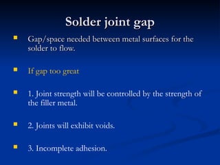 Solder joint gap
Solder joint gap
 Gap/space needed between metal surfaces for the
Gap/space needed between metal surfaces for the
solder to flow.
solder to flow.
 If gap too great
 1. Joint strength will be controlled by the strength of
the filler metal.
 2. Joints will exhibit voids.
 3. Incomplete adhesion.
 