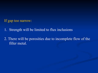 If gap too narrow:
1. Strength will be limited to flux inclusions
2. There will be porosities due to incomplete flow of the
filler metal.
 