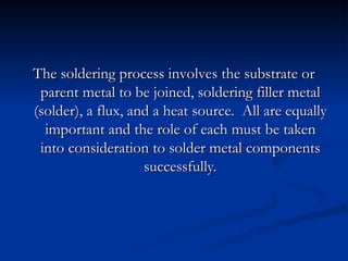 The soldering process involves the substrate or
The soldering process involves the substrate or
parent metal to be joined, soldering filler metal
parent metal to be joined, soldering filler metal
(solder), a flux, and a heat source. All are equally
(solder), a flux, and a heat source. All are equally
important and the role of each must be taken
important and the role of each must be taken
into consideration to solder metal components
into consideration to solder metal components
successfully.
successfully.
 