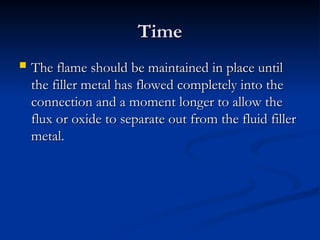 Time
Time
 The flame should be maintained in place until
The flame should be maintained in place until
the filler metal has flowed completely into the
the filler metal has flowed completely into the
connection and a moment longer to allow the
connection and a moment longer to allow the
flux or oxide to separate out from the fluid filler
flux or oxide to separate out from the fluid filler
metal.
metal.
 