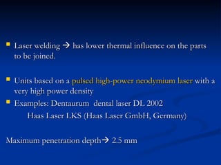  Laser welding
Laser welding 
 has lower thermal influence on the parts
has lower thermal influence on the parts
to be joined.
to be joined.
 Units based on a
Units based on a pulsed high-power neodymium laser
pulsed high-power neodymium laser with a
with a
very high power density
very high power density
 Examples: Dentaurum dental laser DL 2002
Examples: Dentaurum dental laser DL 2002
Haas Laser LKS (Haas Laser GmbH, Germany)
Haas Laser LKS (Haas Laser GmbH, Germany)
Maximum penetration depth
Maximum penetration depth
 2.5 mm
2.5 mm
 