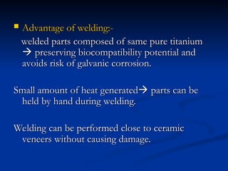  Advantage of welding:-
Advantage of welding:-
welded parts composed of same pure titanium
welded parts composed of same pure titanium

 preserving biocompatibility potential and
preserving biocompatibility potential and
avoids risk of galvanic corrosion.
avoids risk of galvanic corrosion.
Small amount of heat generated
Small amount of heat generated
 parts can be
parts can be
held by hand during welding.
held by hand during welding.
Welding can be performed close to ceramic
Welding can be performed close to ceramic
veneers without causing damage.
veneers without causing damage.
 