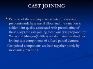 CAST JOINING
CAST JOINING
 Because of the technique sensitivity of soldering
Because of the technique sensitivity of soldering
predominantly base metal alloys and the variation in
predominantly base metal alloys and the variation in
solder-joint quality associated with presoldering of
solder-joint quality associated with presoldering of
these alloys,the cast joining technique was proposed by
these alloys,the cast joining technique was proposed by
Weiss and Munyon(1980) as an alternative method fro
Weiss and Munyon(1980) as an alternative method fro
joining cast components of a fixed partial denture.
joining cast components of a fixed partial denture.
Cast joined components are held together purely by
Cast joined components are held together purely by
mechanical retention.
mechanical retention.
 