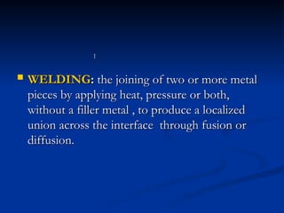  WELDING
WELDING:
: the joining of two or more metal
the joining of two or more metal
pieces by applying heat, pressure or both,
pieces by applying heat, pressure or both,
without a filler metal , to produce a localized
without a filler metal , to produce a localized
union across the interface through fusion or
union across the interface through fusion or
diffusion.
diffusion.
1
1
 