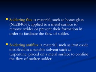  Soldering flux :a material, such as borax glass
(Na2B4O7), applied to a metal surface to
remove oxides or prevent their formation in
order to facilitate the flow of solder.
 Soldering antiflux :a material, such as iron oxide
dissolved in a suitable solvent such as
turpentine, placed on a metal surface to confine
the flow of molten solder.
 