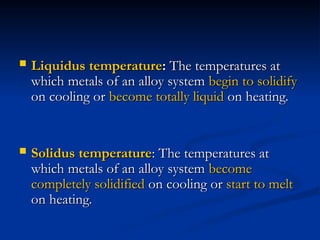  Liquidus temperature
Liquidus temperature:
: The temperatures at
The temperatures at
which metals of an alloy system
which metals of an alloy system begin to solidify
begin to solidify
on cooling or
on cooling or become totally liquid
become totally liquid on heating.
on heating.
 Solidus temperature
Solidus temperature: The temperatures at
: The temperatures at
which metals of an alloy system
which metals of an alloy system become
become
completely solidified
completely solidified on cooling or
on cooling or start to melt
start to melt
on heating.
on heating.
 
