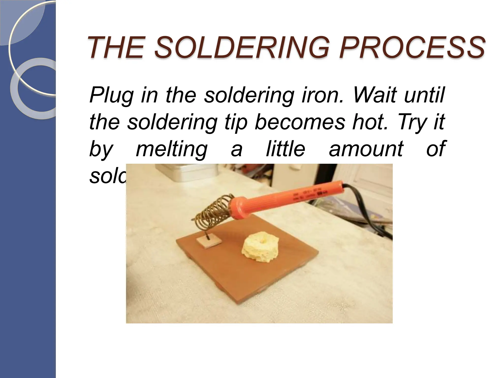 THE SOLDERING PROCESS
Plug in the soldering iron. Wait until
the soldering tip becomes hot. Try it
by melting a little amount of
solder/lead.
 