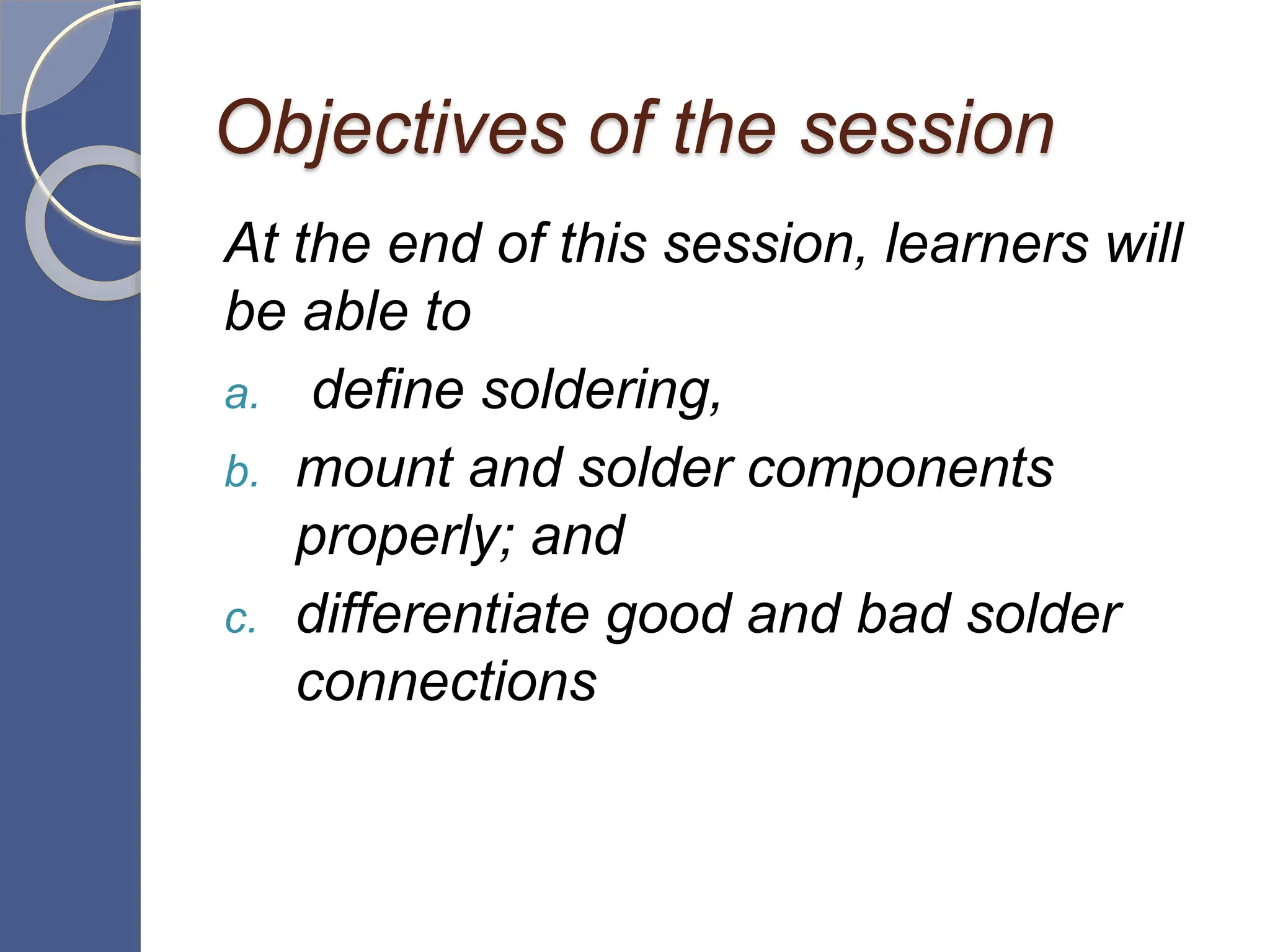 Objectives of the session
At the end of this session, learners will
be able to
a. define soldering,
b. mount and solder components
properly; and
c. differentiate good and bad solder
connections
 