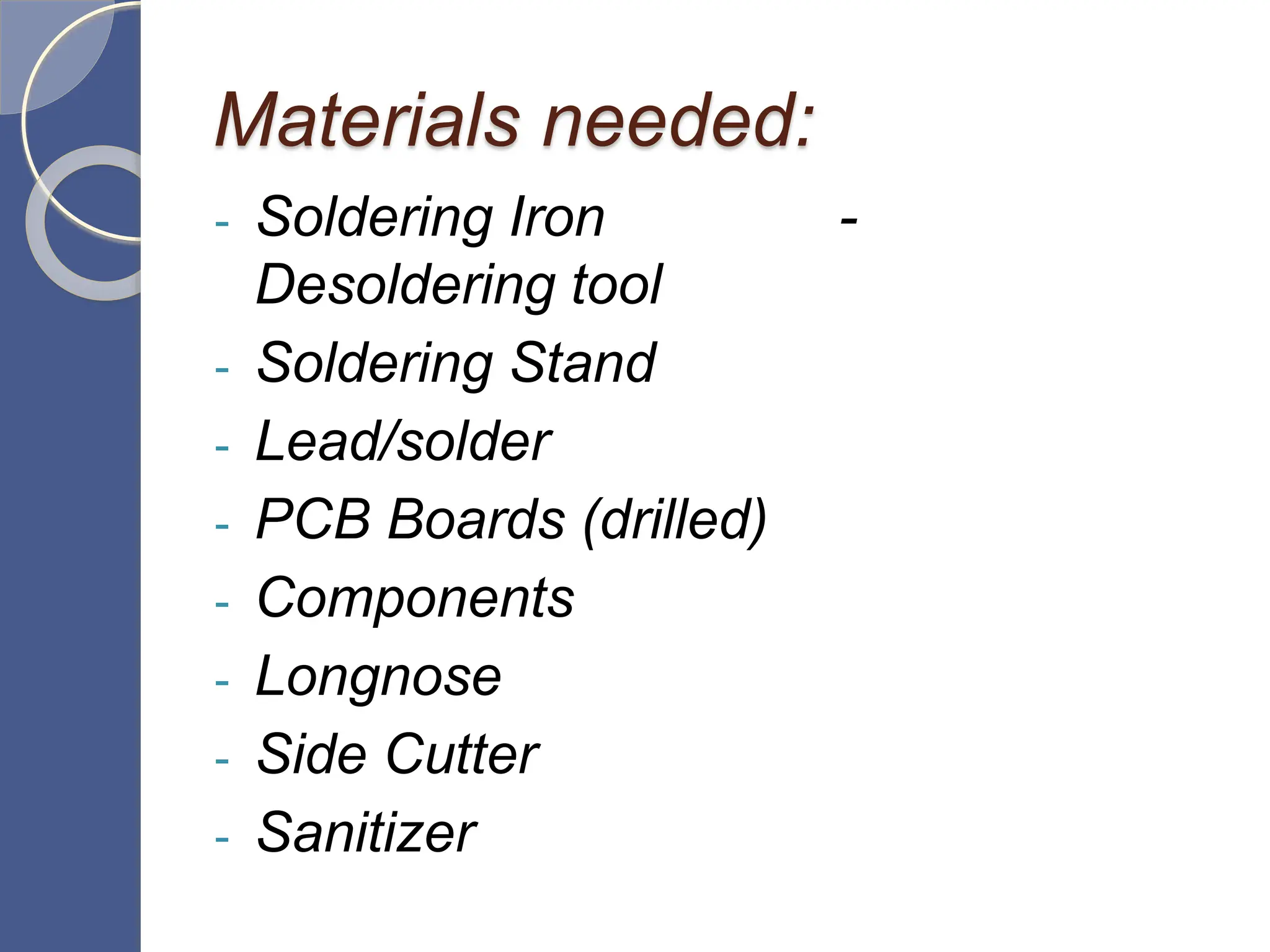 Materials needed:
- Soldering Iron -
Desoldering tool
- Soldering Stand
- Lead/solder
- PCB Boards (drilled)
- Components
- Longnose
- Side Cutter
- Sanitizer
 