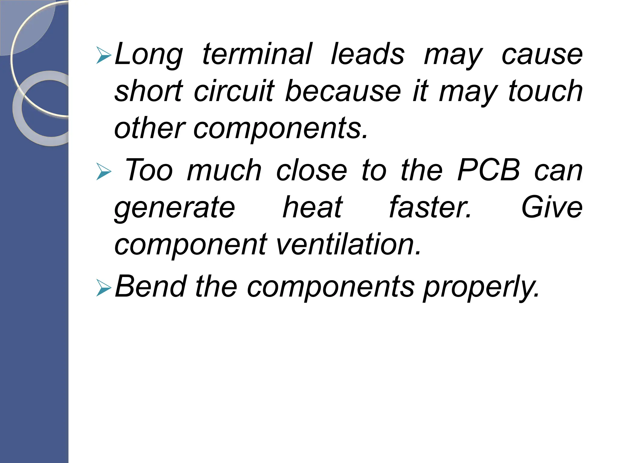 Long terminal leads may cause
short circuit because it may touch
other components.
 Too much close to the PCB can
generate heat faster. Give
component ventilation.
Bend the components properly.
 