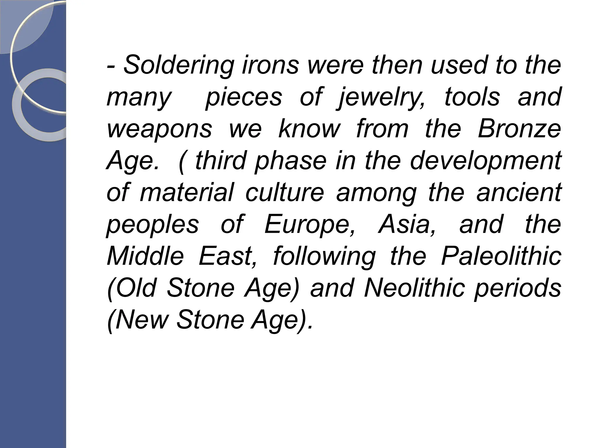 - Soldering irons were then used to the
many pieces of jewelry, tools and
weapons we know from the Bronze
Age. ( third phase in the development
of material culture among the ancient
peoples of Europe, Asia, and the
Middle East, following the Paleolithic
(Old Stone Age) and Neolithic periods
(New Stone Age).
 