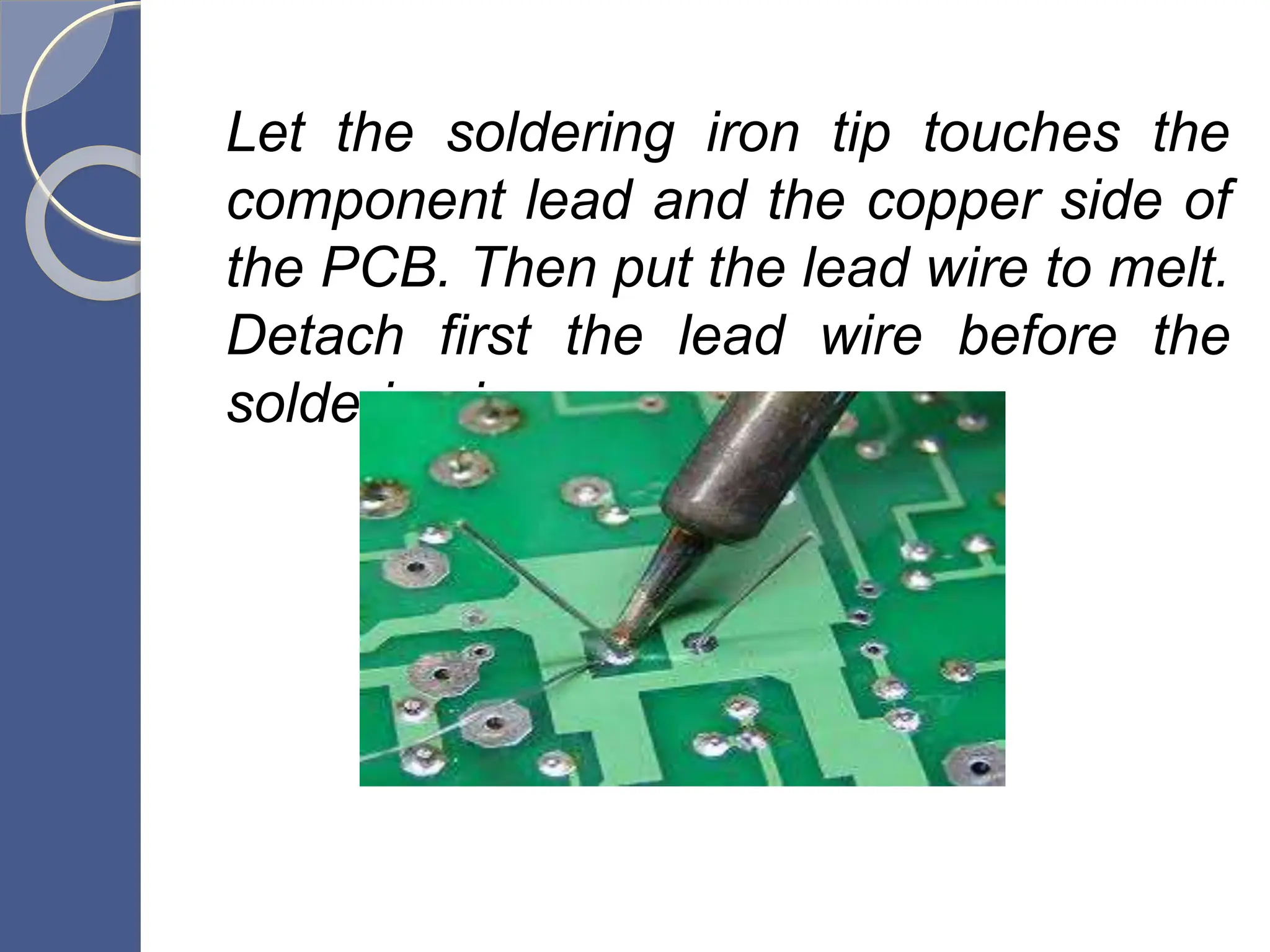 Let the soldering iron tip touches the
component lead and the copper side of
the PCB. Then put the lead wire to melt.
Detach first the lead wire before the
soldering iron.
 