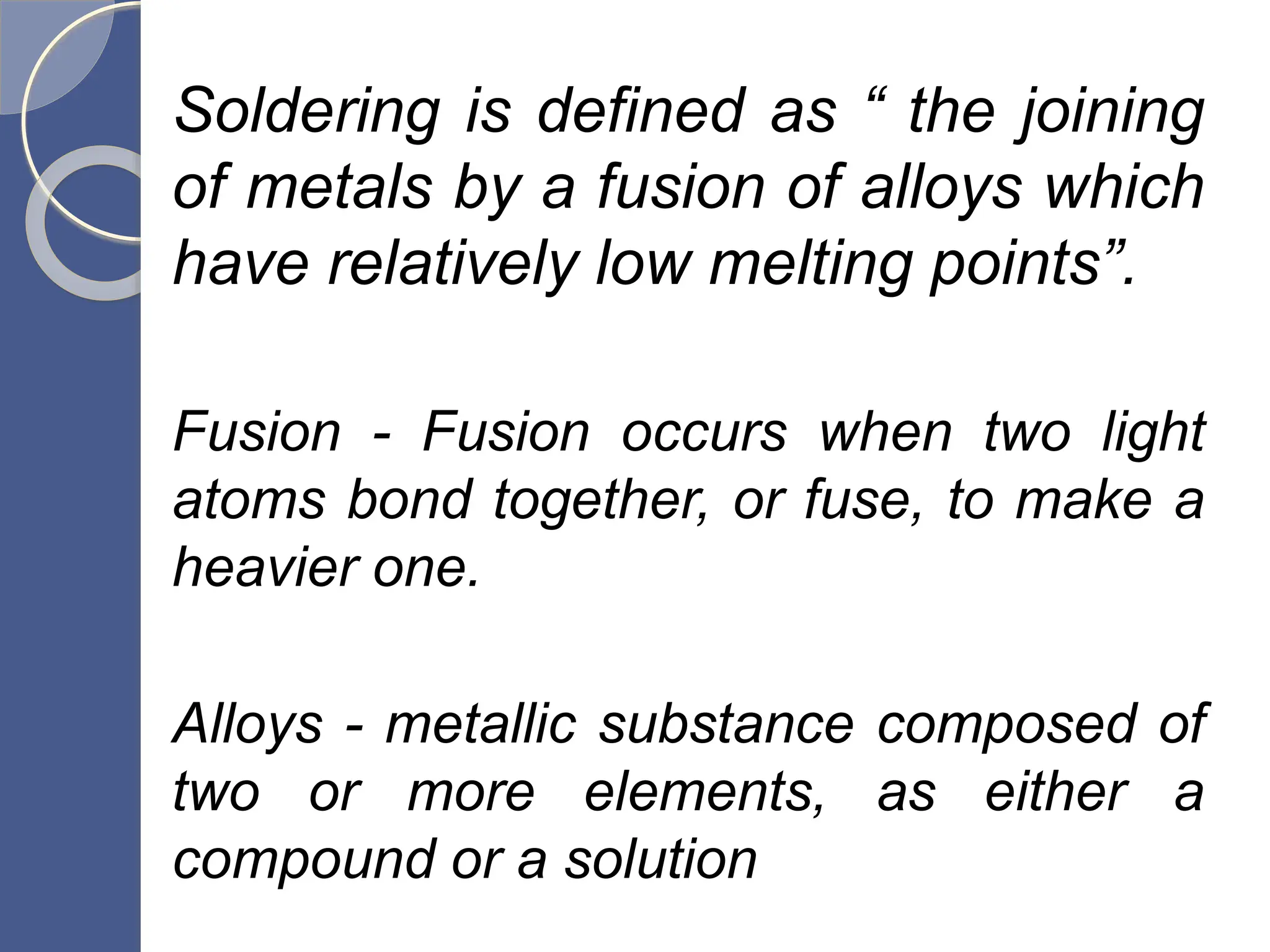 Soldering is defined as “ the joining
of metals by a fusion of alloys which
have relatively low melting points”.
Fusion - Fusion occurs when two light
atoms bond together, or fuse, to make a
heavier one.
Alloys - metallic substance composed of
two or more elements, as either a
compound or a solution
 