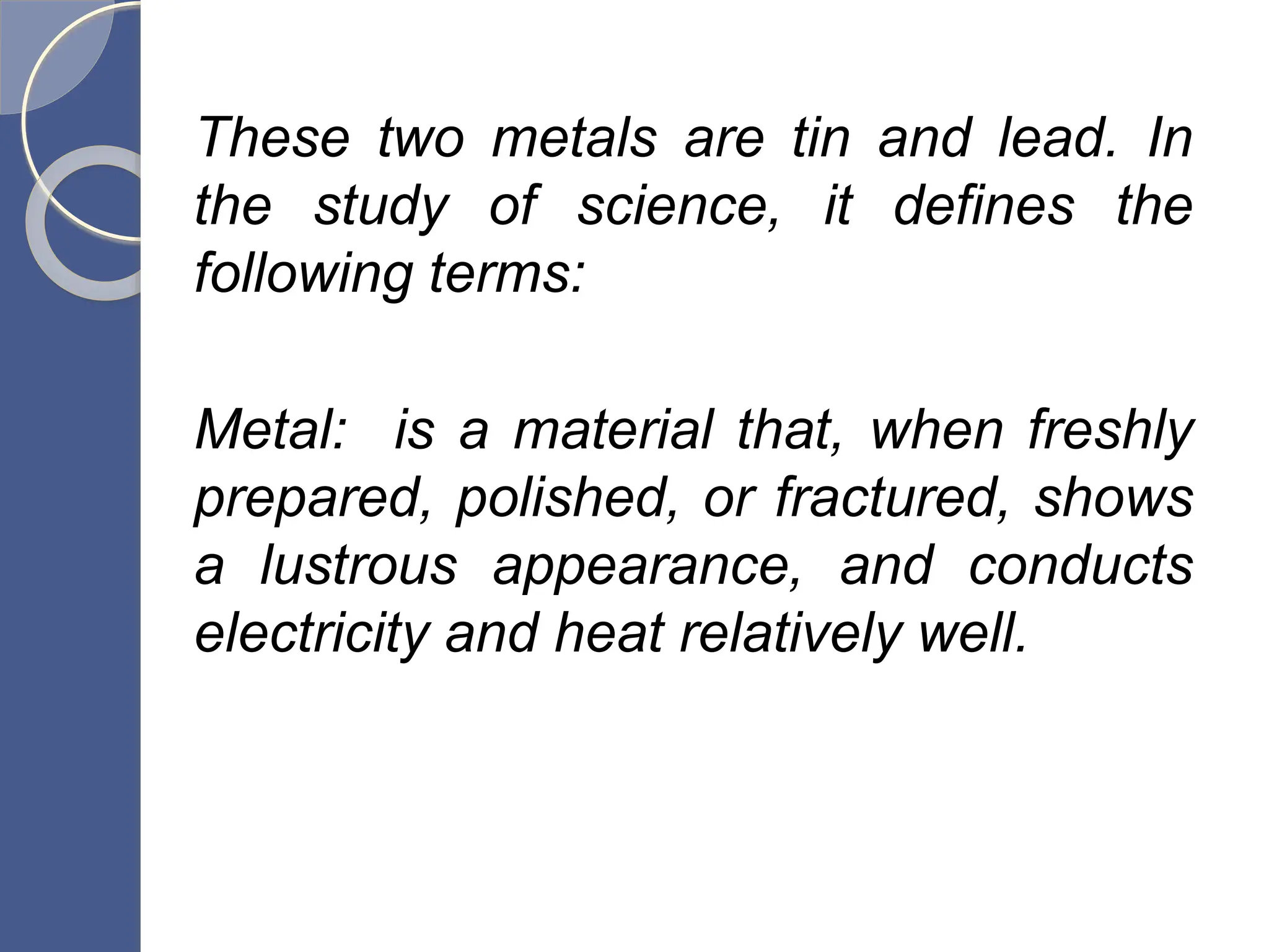 These two metals are tin and lead. In
the study of science, it defines the
following terms:
Metal: is a material that, when freshly
prepared, polished, or fractured, shows
a lustrous appearance, and conducts
electricity and heat relatively well.
 