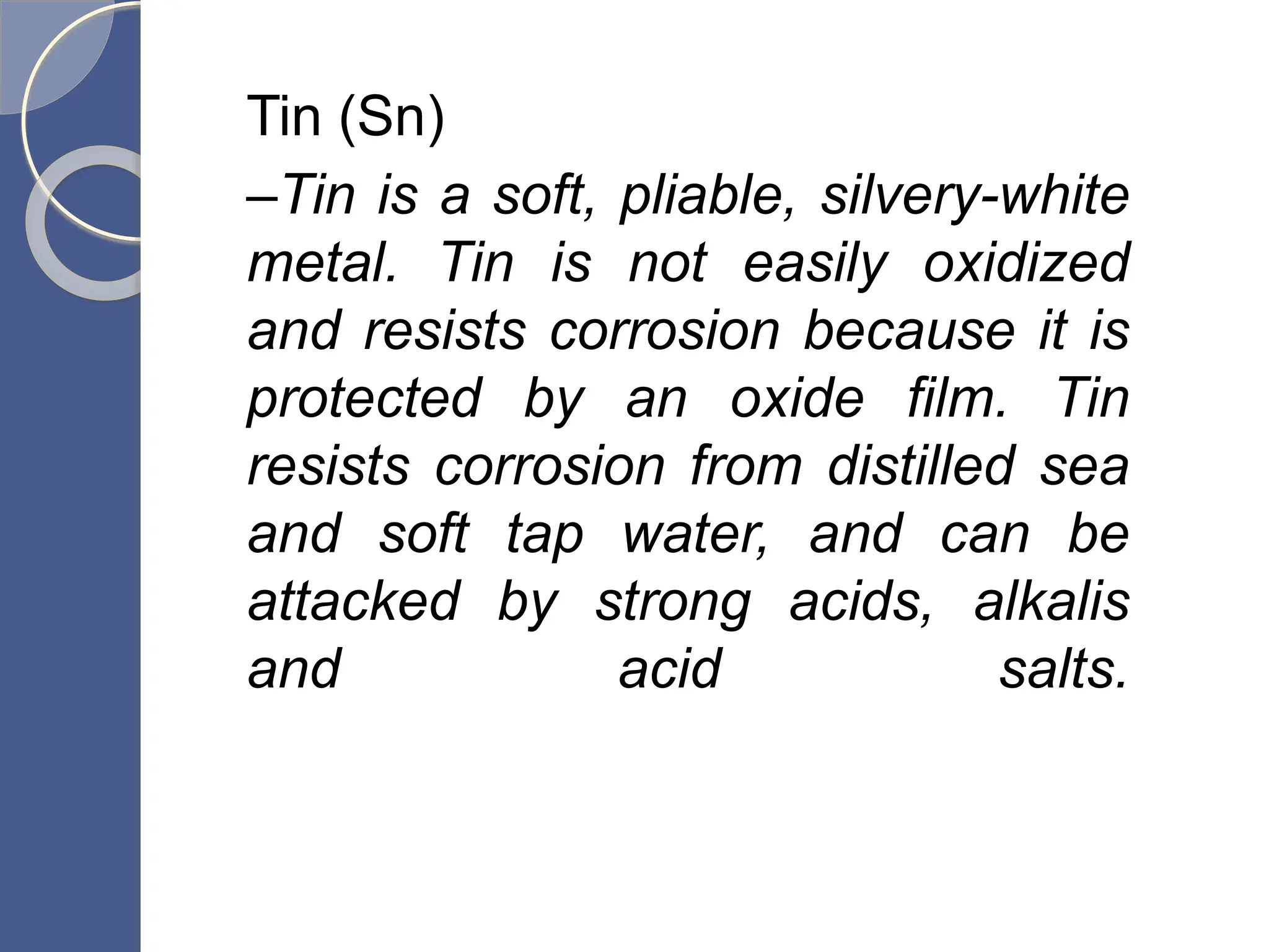 Tin (Sn)
–Tin is a soft, pliable, silvery-white
metal. Tin is not easily oxidized
and resists corrosion because it is
protected by an oxide film. Tin
resists corrosion from distilled sea
and soft tap water, and can be
attacked by strong acids, alkalis
and acid salts.
 