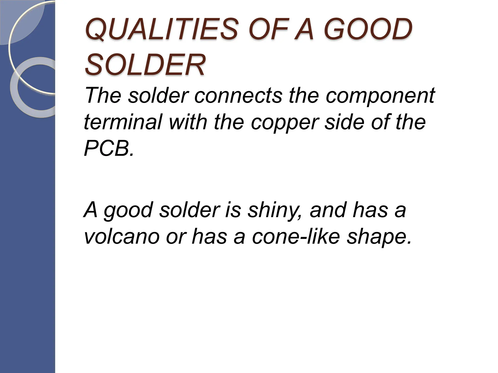 QUALITIES OF A GOOD
SOLDER
The solder connects the component
terminal with the copper side of the
PCB.
A good solder is shiny, and has a
volcano or has a cone-like shape.
 