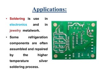 Applications:
• Soldering is use in
electronics and in
jewelry metalwork.
• Some refrigeration
components are often
assumbled and repaired
by the higher
temperature silver
soldering process.
 