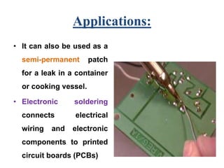 Applications:
• It can also be used as a
semi-permanent patch
for a leak in a container
or cooking vessel.
• Electronic soldering
connects electrical
wiring and electronic
components to printed
circuit boards (PCBs)
 