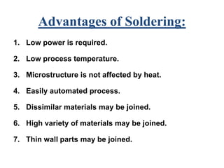 Advantages of Soldering:
1. Low power is required.
2. Low process temperature.
3. Microstructure is not affected by heat.
4. Easily automated process.
5. Dissimilar materials may be joined.
6. High variety of materials may be joined.
7. Thin wall parts may be joined.
 