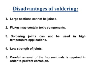 Disadvantages of soldering:
1. Large sections cannot be joined.
2. Fluxes may contain toxic components.
3. Soldering joints can not be used in high
temperature applications.
4. Low strength of joints.
5. Careful removal of the flux residuals is required in
order to prevent corrosion.
 