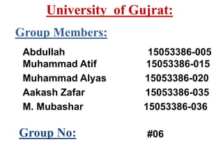 Group Members:
Abdullah 15053386-005
Muhammad Atif 15053386-015
Muhammad Alyas 15053386-020
Aakash Zafar 15053386-035
M. Mubashar 15053386-036
Group No: #06
University of Gujrat:
 