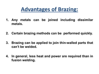 Advantages of Brazing:
1. Any metals can be joined including dissimilar
metals.
2. Certain brazing methods can be performed quickly.
3. Brazing can be applied to join thin-walled parts that
can’t be welded.
4. In general, less heat and power are required than in
fusion welding.
 