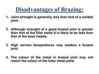 Disadvantages of Brazing:
1. Joint strenght is generally less than that of a welded
joint.
2. Although strenght of a good brazed joint is greater
than that of the filler metal it is likely to be less than
that of the base metals.
3. High service temperatures may weaken a brazed
joint
4. The colour of the metal in brazed joint may not
match the colour of the base metal parts
 