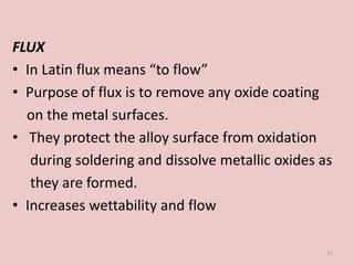 FLUX
• In Latin flux means “to flow”
• Purpose of flux is to remove any oxide coating
on the metal surfaces.
• They protect the alloy surface from oxidation
during soldering and dissolve metallic oxides as
they are formed.
• Increases wettability and flow
11
 