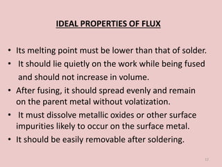 IDEAL PROPERTIES OF FLUX
• Its melting point must be lower than that of solder.
• It should lie quietly on the work while being fused
and should not increase in volume.
• After fusing, it should spread evenly and remain
on the parent metal without volatization.
• It must dissolve metallic oxides or other surface
impurities likely to occur on the surface metal.
• It should be easily removable after soldering.
12
 