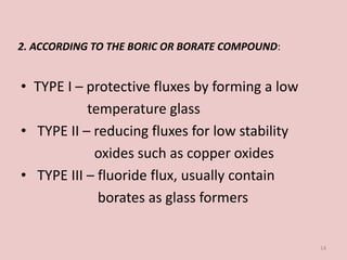• TYPE I – protective fluxes by forming a low
temperature glass
• TYPE II – reducing fluxes for low stability
oxides such as copper oxides
• TYPE III – fluoride flux, usually contain
borates as glass formers
14
2. ACCORDING TO THE BORIC OR BORATE COMPOUND:
 