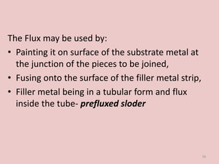 The Flux may be used by:
• Painting it on surface of the substrate metal at
the junction of the pieces to be joined,
• Fusing onto the surface of the filler metal strip,
• Filler metal being in a tubular form and flux
inside the tube- prefluxed sloder
16
 
