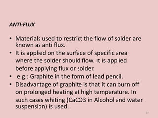 ANTI-FLUX
• Materials used to restrict the flow of solder are
known as anti flux.
• It is applied on the surface of specific area
where the solder should flow. It is applied
before applying flux or solder.
• e.g.: Graphite in the form of lead pencil.
• Disadvantage of graphite is that it can burn off
on prolonged heating at high temperature. In
such cases whiting (CaCO3 in Alcohol and water
suspension) is used.
17
 