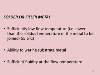 SOLDER OR FILLER METAL
• Sufficiently low flow temperature(i.e. lower
than the solidus temperature of the metal to be
joined- 55.60C)
• Ability to wet he substrate metal
• Sufficient fluidity at the flow temperature
18
 
