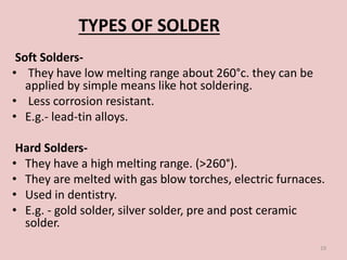 Soft Solders-
• They have low melting range about 260°c. they can be
applied by simple means like hot soldering.
• Less corrosion resistant.
• E.g.- lead-tin alloys.
Hard Solders-
• They have a high melting range. (>260°).
• They are melted with gas blow torches, electric furnaces.
• Used in dentistry.
• E.g. - gold solder, silver solder, pre and post ceramic
solder.
19
TYPES OF SOLDER
 